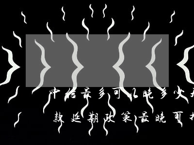 中信最多可以晚多少天還款，中信銀行貸款還款延期政策：最晚可推遲多久？